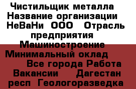 Чистильщик металла › Название организации ­ НеВаНи, ООО › Отрасль предприятия ­ Машиностроение › Минимальный оклад ­ 50 000 - Все города Работа » Вакансии   . Дагестан респ.,Геологоразведка п.